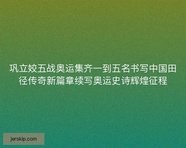 巩立姣五战奥运集齐一到五名书写中国田径传奇新篇章续写奥运史诗辉煌征程