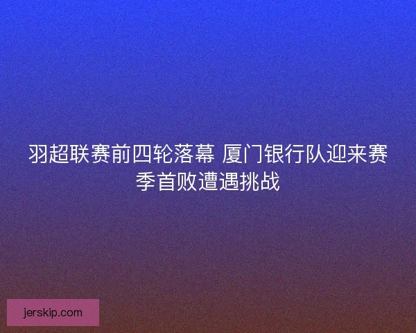 羽超联赛前四轮落幕 厦门银行队迎来赛季首败遭遇挑战