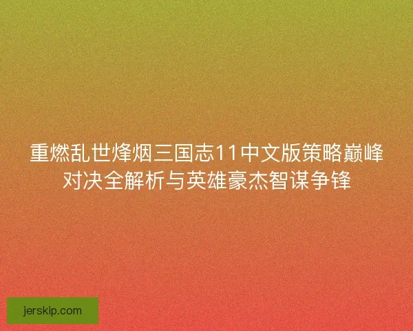 重燃乱世烽烟三国志11中文版策略巅峰对决全解析与英雄豪杰智谋争锋