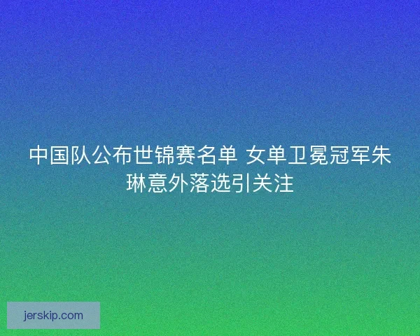 中国队公布世锦赛名单 女单卫冕冠军朱琳意外落选引关注