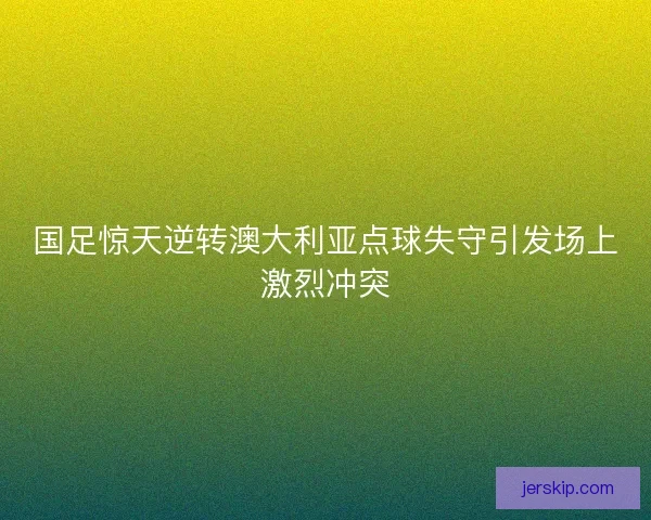 国足惊天逆转澳大利亚点球失守引发场上激烈冲突