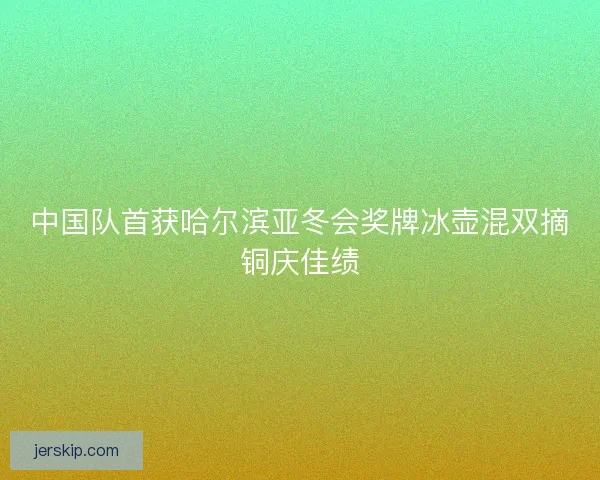 中国队首获哈尔滨亚冬会奖牌冰壶混双摘铜庆佳绩