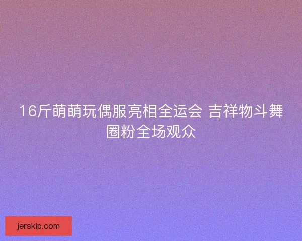 16斤萌萌玩偶服亮相全运会 吉祥物斗舞圈粉全场观众