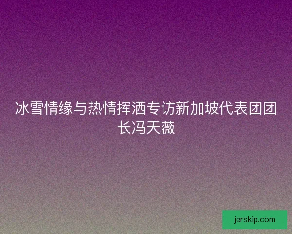 冰雪情缘与热情挥洒专访新加坡代表团团长冯天薇