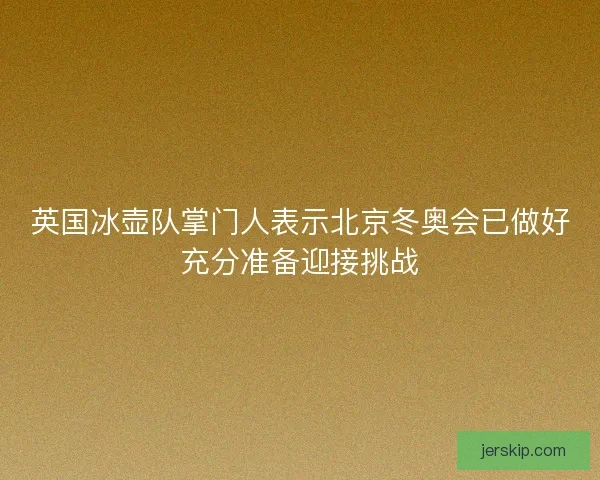英国冰壶队掌门人表示北京冬奥会已做好充分准备迎接挑战