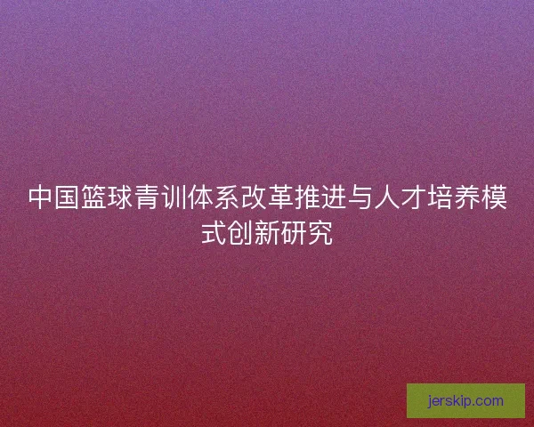 中国篮球青训体系改革推进与人才培养模式创新研究