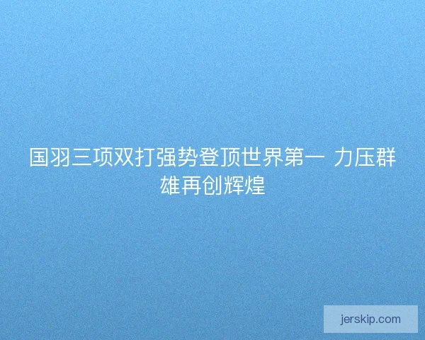 国羽三项双打强势登顶世界第一 力压群雄再创辉煌