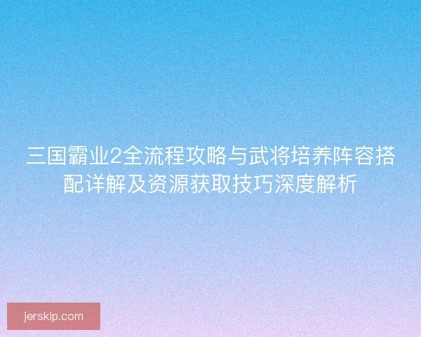 三国霸业2全流程攻略与武将培养阵容搭配详解及资源获取技巧深度解析