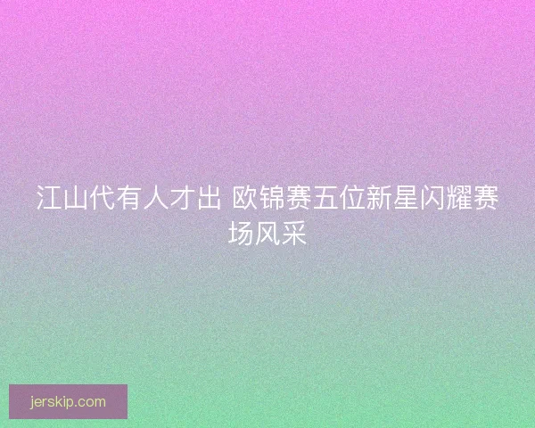 江山代有人才出 欧锦赛五位新星闪耀赛场风采