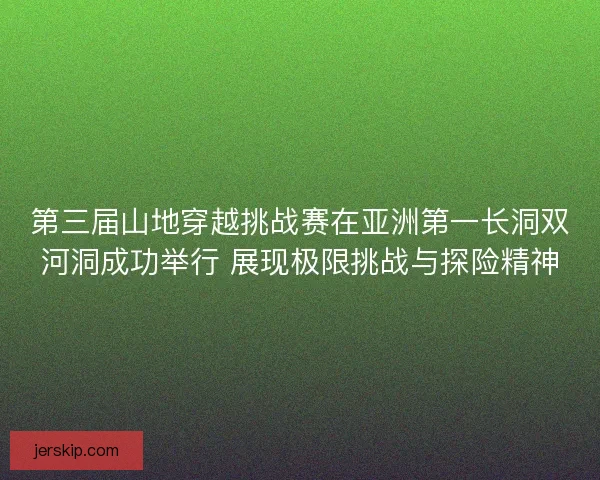 第三届山地穿越挑战赛在亚洲第一长洞双河洞成功举行 展现极限挑战与探险精神
